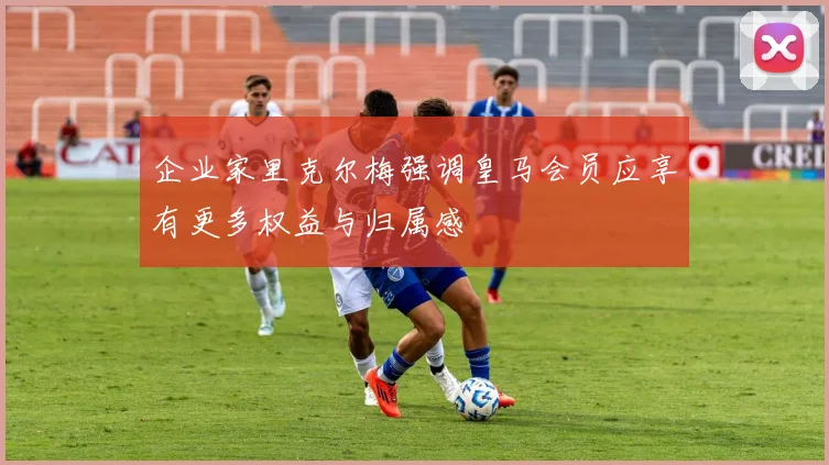 企业家里克尔梅强调皇马会员应享有更多权益与归属感