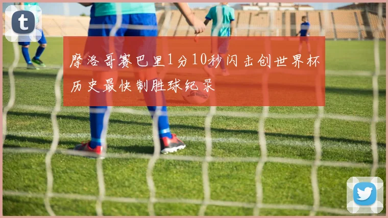 摩洛哥赛巴里1分10秒闪击创世界杯历史最快制胜球纪录