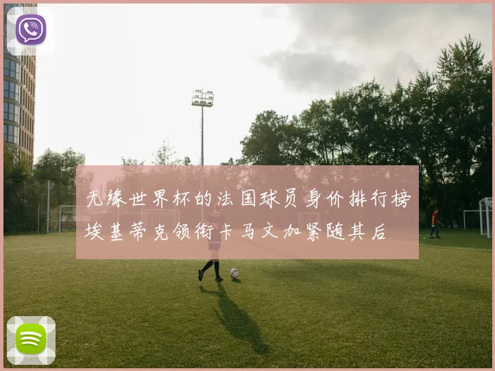 无缘世界杯的法国球员身价排行榜埃基蒂克领衔卡马文加紧随其后