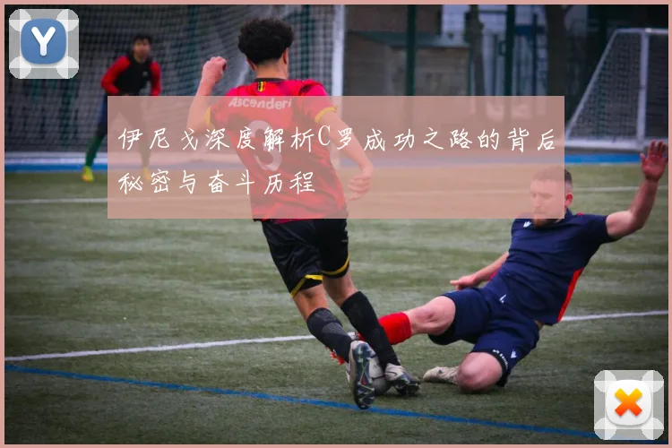 伊尼戈深度解析C罗成功之路的背后秘密与奋斗历程