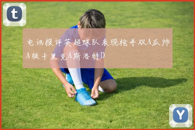 电讯报评英超球队表现枪手双A瓜帅A级卡里克A斯洛特D