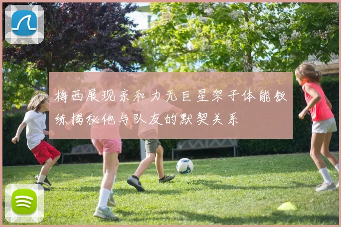 梅西展现亲和力无巨星架子体能教练揭秘他与队友的默契关系