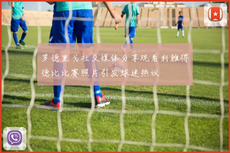 罗德里戈社交媒体分享观看利雅得德比比赛照片引发球迷热议
