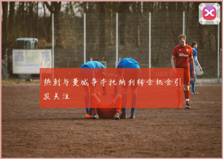 热刺与曼城争夺托纳利转会机会引发关注