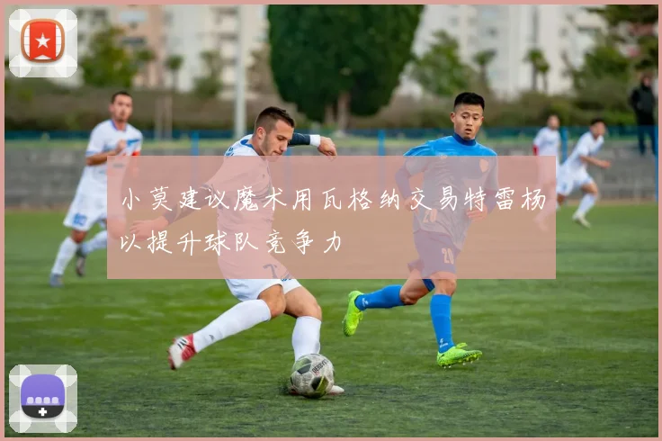 小莫建议魔术用瓦格纳交易特雷杨以提升球队竞争力