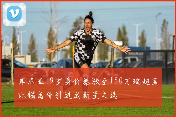 库尼亚19岁身价暴涨至150万瑞超莱比锡高价引进成新星之选