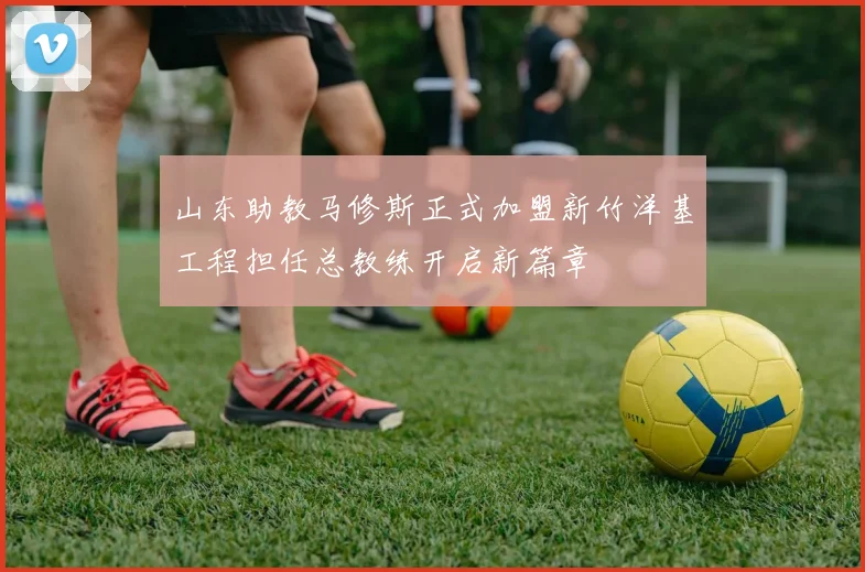 山东助教马修斯正式加盟新竹洋基工程担任总教练开启新篇章