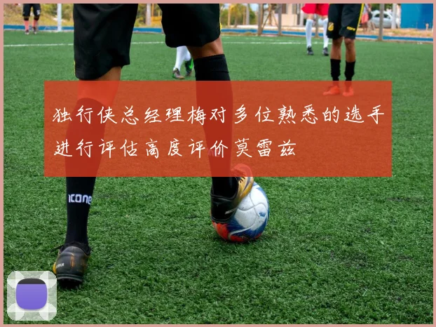 独行侠总经理梅对多位熟悉的选手进行评估高度评价莫雷兹