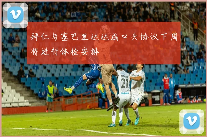 拜仁与塞巴里达达成口头协议下周将进行体检安排