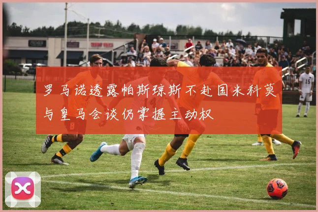 罗马诺透露帕斯琼斯不赴国米科莫与皇马会谈仍掌握主动权