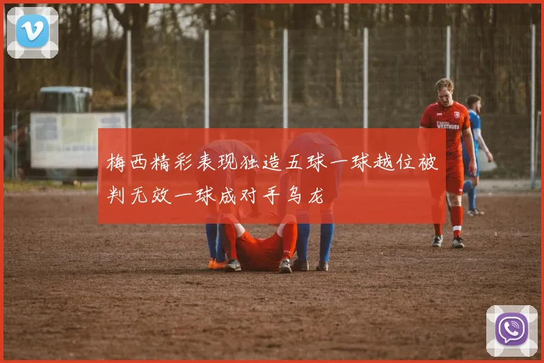 梅西精彩表现独造五球一球越位被判无效一球成对手乌龙