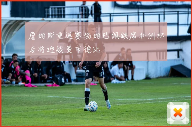 詹姆斯重返赛场姆巴佩缺席非洲杯后将迎战曼市德比