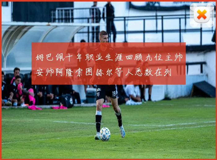 姆巴佩十年职业生涯回顾九位主帅安帅阿隆索图赫尔等人悉数在列